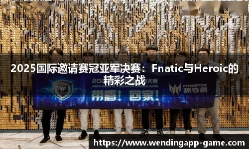 2025国际邀请赛冠亚军决赛：Fnatic与Heroic的精彩之战